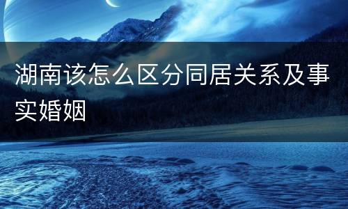 湖南该怎么区分同居关系及事实婚姻