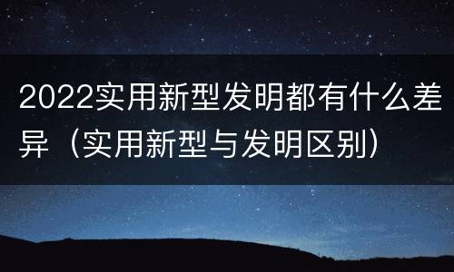 2022实用新型发明都有什么差异（实用新型与发明区别）