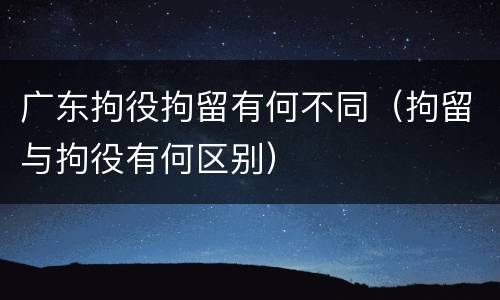 广东拘役拘留有何不同（拘留与拘役有何区别）