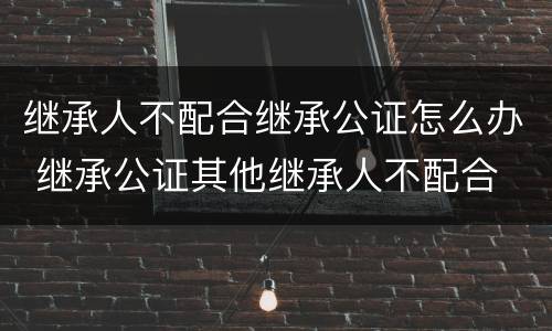 继承人不配合继承公证怎么办 继承公证其他继承人不配合