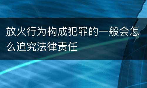 放火行为构成犯罪的一般会怎么追究法律责任