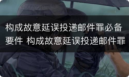 构成故意延误投递邮件罪必备要件 构成故意延误投递邮件罪必备要件有哪些