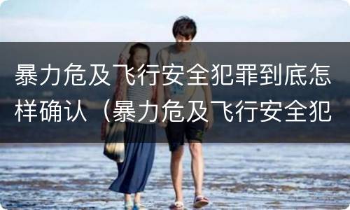 暴力危及飞行安全犯罪到底怎样确认（暴力危及飞行安全犯罪到底怎样确认责任）