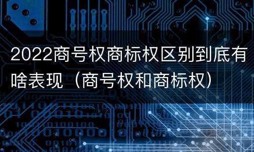 2022商号权商标权区别到底有啥表现（商号权和商标权）