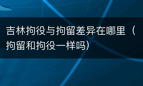 吉林拘役与拘留差异在哪里（拘留和拘役一样吗）