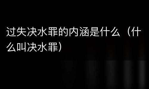 过失决水罪的内涵是什么（什么叫决水罪）