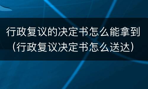 行政复议的决定书怎么能拿到（行政复议决定书怎么送达）