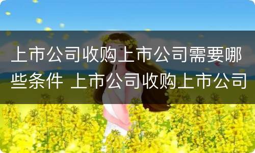 上市公司收购上市公司需要哪些条件 上市公司收购上市公司需要哪些条件和手续