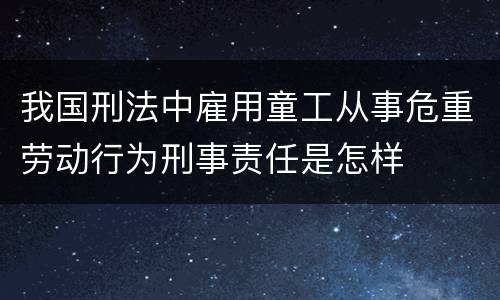 我国刑法中雇用童工从事危重劳动行为刑事责任是怎样