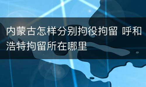 内蒙古怎样分别拘役拘留 呼和浩特拘留所在哪里