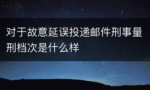 对于故意延误投递邮件刑事量刑档次是什么样