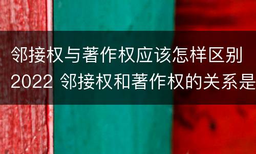 邻接权与著作权应该怎样区别2022 邻接权和著作权的关系是什么