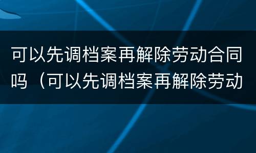 可以先调档案再解除劳动合同吗（可以先调档案再解除劳动合同吗法律）