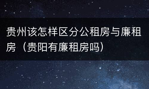 贵州该怎样区分公租房与廉租房（贵阳有廉租房吗）