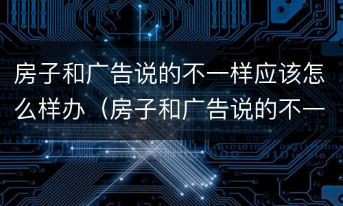房子和广告说的不一样应该怎么样办（房子和广告说的不一样应该怎么样办呢）