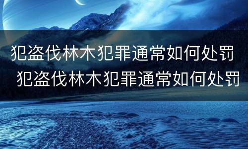 犯盗伐林木犯罪通常如何处罚 犯盗伐林木犯罪通常如何处罚呢