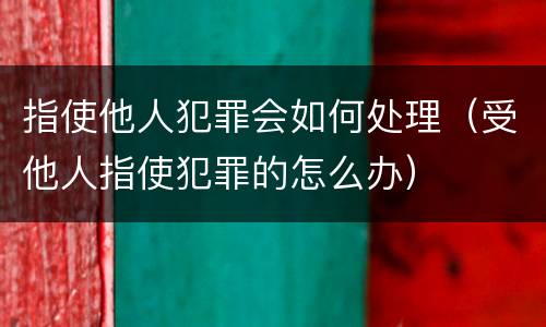 指使他人犯罪会如何处理（受他人指使犯罪的怎么办）