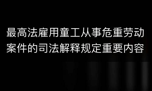 最高法雇用童工从事危重劳动案件的司法解释规定重要内容有哪些
