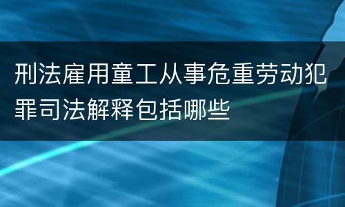 刑法雇用童工从事危重劳动犯罪司法解释包括哪些