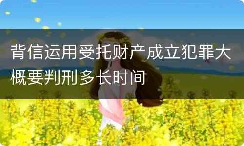 背信运用受托财产成立犯罪大概要判刑多长时间