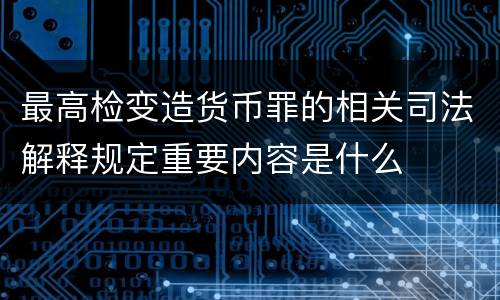 最高检变造货币罪的相关司法解释规定重要内容是什么