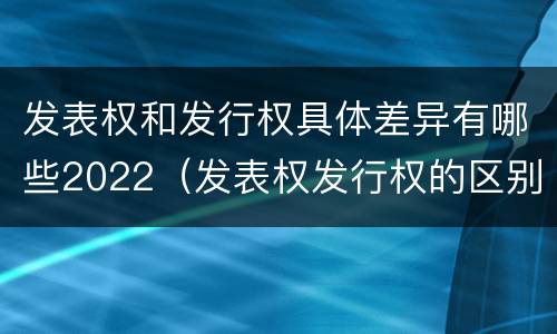 发表权和发行权具体差异有哪些2022（发表权发行权的区别）