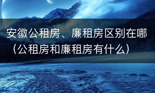 安徽公租房、廉租房区别在哪（公租房和廉租房有什么）