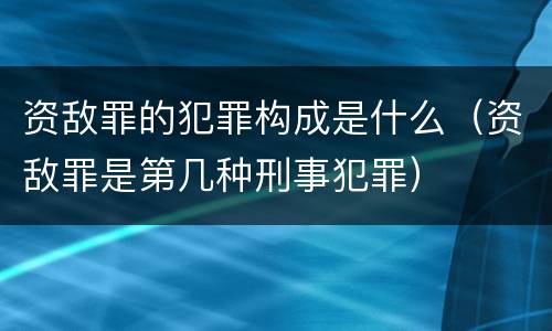 资敌罪的犯罪构成是什么（资敌罪是第几种刑事犯罪）