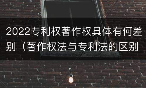 2022专利权著作权具体有何差别（著作权法与专利法的区别）