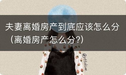 夫妻离婚房产到底应该怎么分（离婚房产怎么分?）