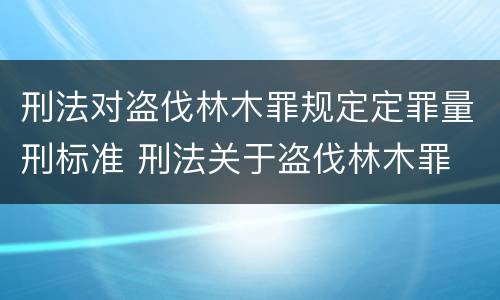 刑法对盗伐林木罪规定定罪量刑标准 刑法关于盗伐林木罪