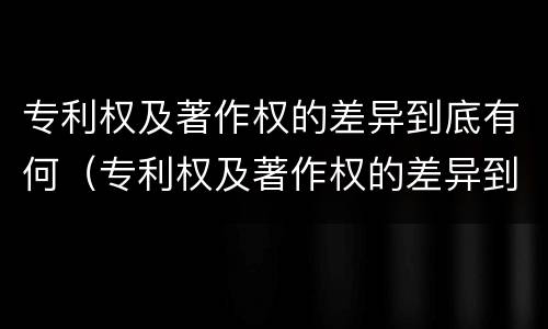 专利权及著作权的差异到底有何（专利权及著作权的差异到底有何作用）