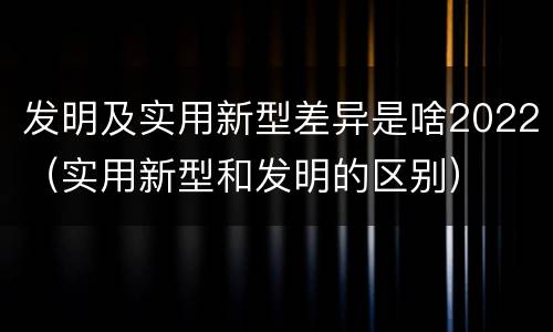 发明及实用新型差异是啥2022（实用新型和发明的区别）