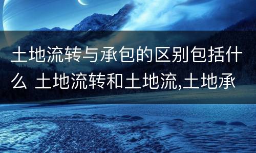 土地流转与承包的区别包括什么 土地流转和土地流,土地承包有什么区别?