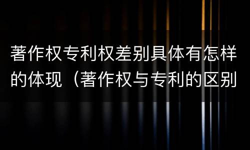 著作权专利权差别具体有怎样的体现（著作权与专利的区别）