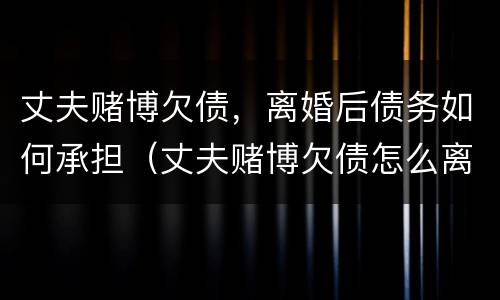 丈夫赌博欠债，离婚后债务如何承担（丈夫赌博欠债怎么离婚）