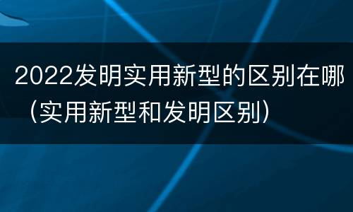 2022发明实用新型的区别在哪（实用新型和发明区别）
