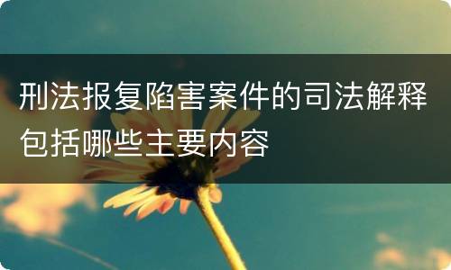 刑法报复陷害案件的司法解释包括哪些主要内容