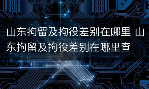 山东拘留及拘役差别在哪里 山东拘留及拘役差别在哪里查