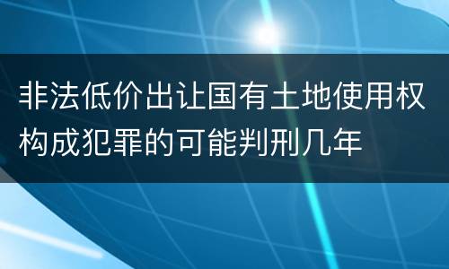 非法低价出让国有土地使用权构成犯罪的可能判刑几年