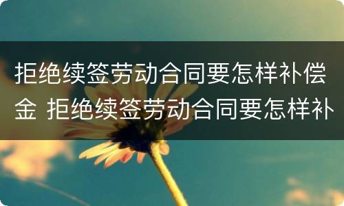 拒绝续签劳动合同要怎样补偿金 拒绝续签劳动合同要怎样补偿金才能发