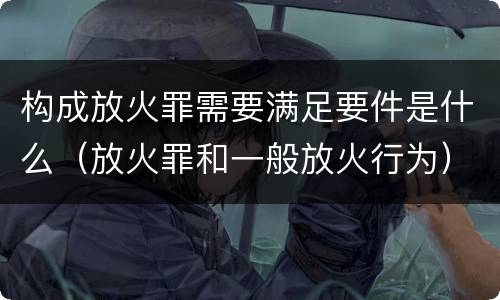 构成放火罪需要满足要件是什么（放火罪和一般放火行为）