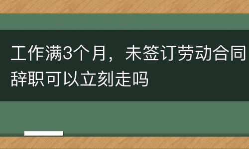 工作满3个月，未签订劳动合同辞职可以立刻走吗