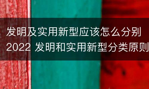 发明及实用新型应该怎么分别2022 发明和实用新型分类原则
