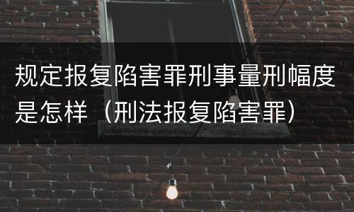 规定报复陷害罪刑事量刑幅度是怎样（刑法报复陷害罪）