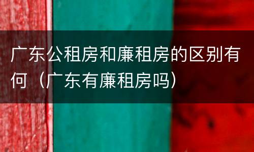 广东公租房和廉租房的区别有何（广东有廉租房吗）