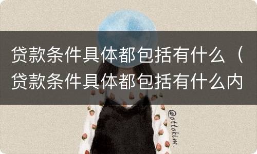 贷款条件具体都包括有什么（贷款条件具体都包括有什么内容）