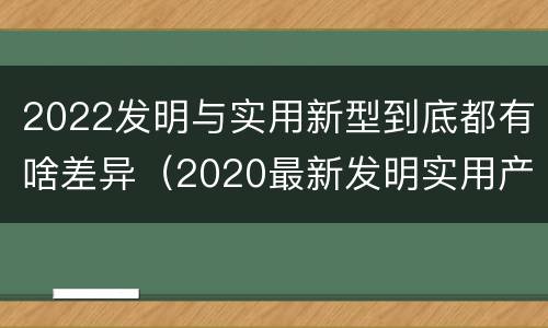 2022发明与实用新型到底都有啥差异（2020最新发明实用产品）