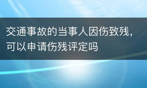 交通事故的当事人因伤致残，可以申请伤残评定吗
