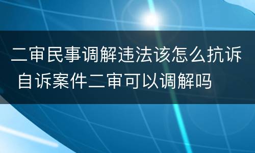 二审民事调解违法该怎么抗诉 自诉案件二审可以调解吗